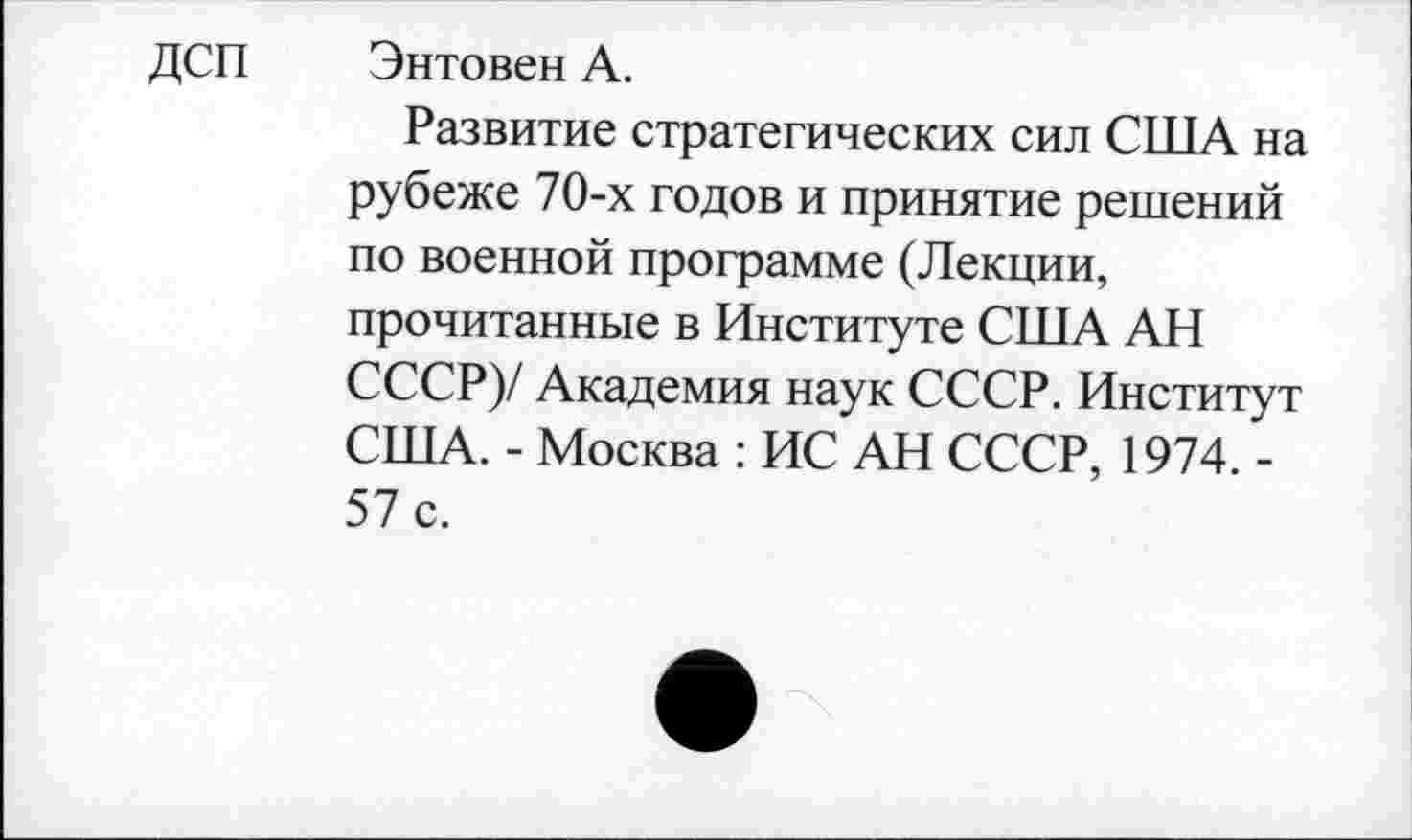 ﻿ДСП
Энтовен А.
Развитие стратегических сил США на рубеже 70-х годов и принятие решений по военной программе (Лекции, прочитанные в Институте США АН СССР)/ Академия наук СССР. Институт США. - Москва : ИС АН СССР, 1974. -57 с.